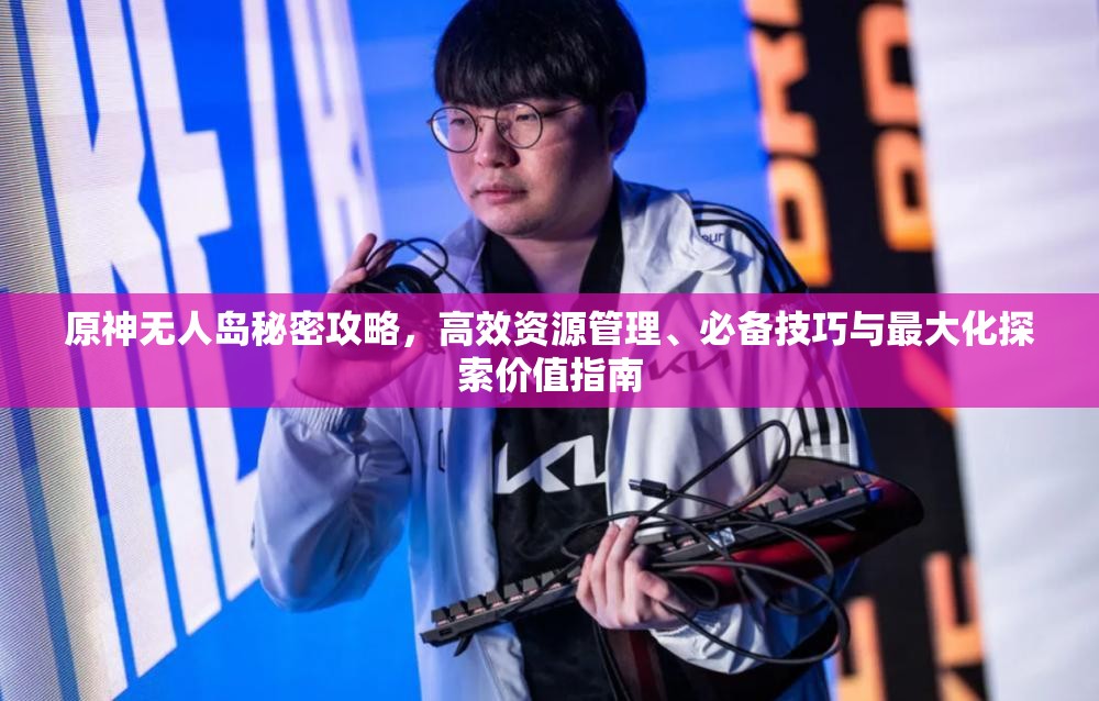 原神无人岛秘密攻略，高效资源管理、必备技巧与最大化探索价值指南