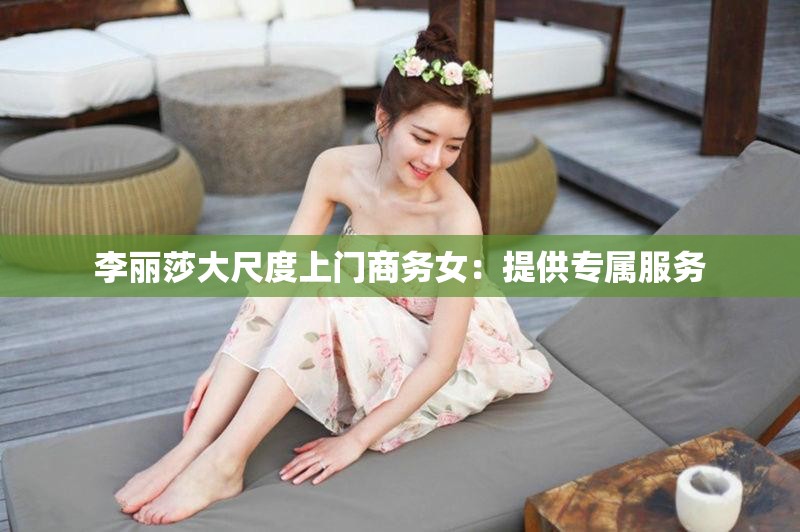 李丽莎大尺度上门商务女：提供专属服务