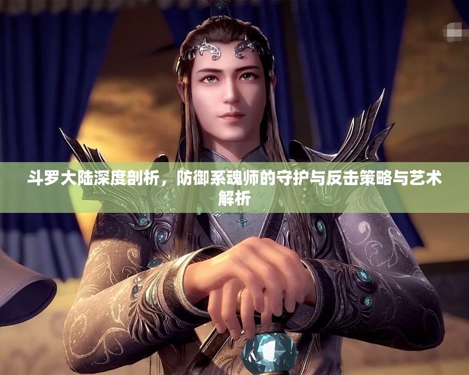 斗罗大陆深度剖析，防御系魂师的守护与反击策略与艺术解析