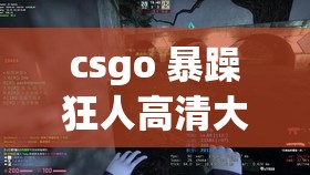 csgo 暴躁狂人高清大片：暴躁狂人激情对战，枪林弹雨震撼全场