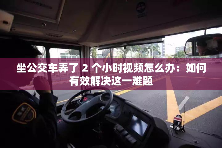 坐公交车弄了 2 个小时视频怎么办：如何有效解决这一难题