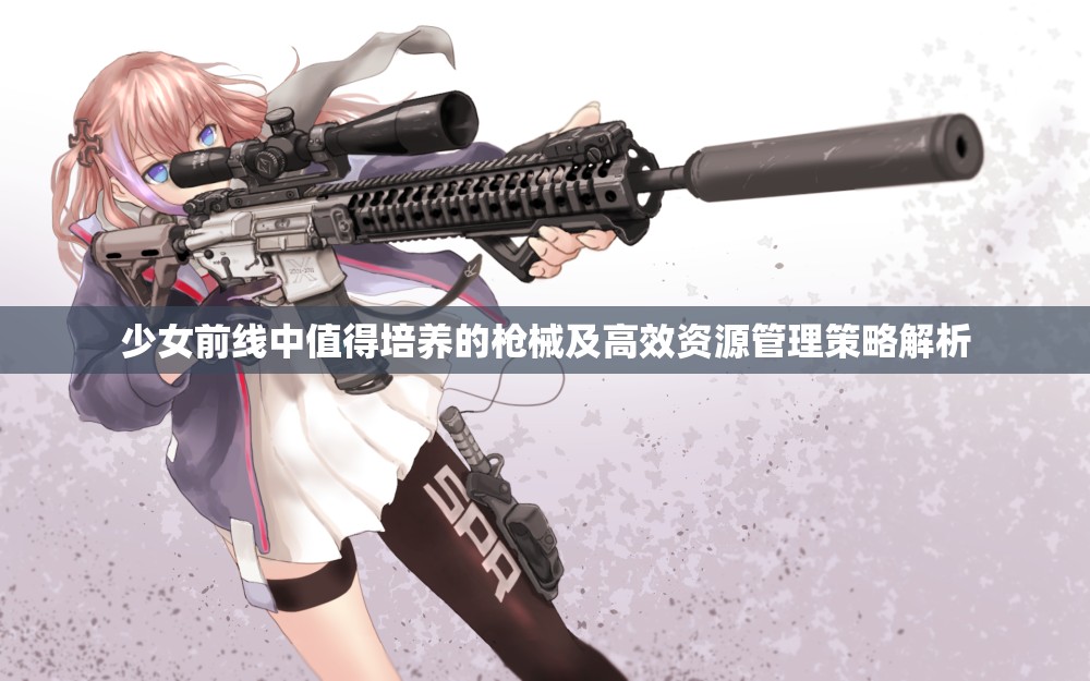 少女前线中值得培养的枪械及高效资源管理策略解析