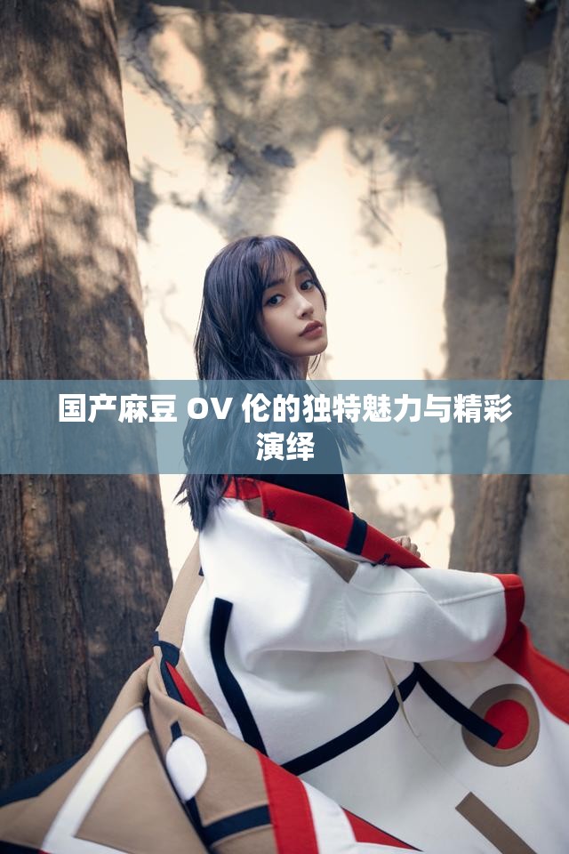 国产麻豆 OV 伦的独特魅力与精彩演绎