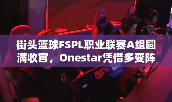 街头篮球FSPL职业联赛A组圆满收官，Onestar凭借多变阵容策略成功登顶冠军宝座