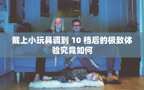 戴上小玩具调到 10 档后的极致体验究竟如何