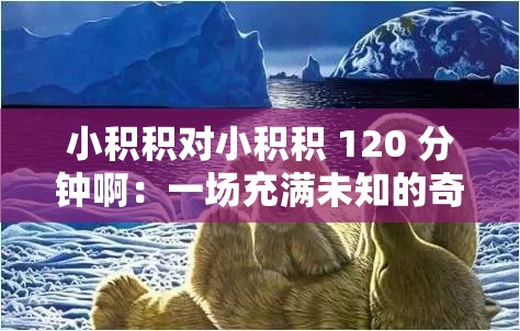 小积积对小积积 120 分钟啊：一场充满未知的奇妙之旅