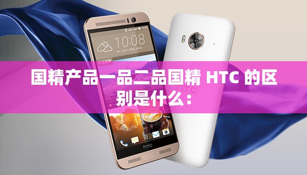 国精产品一品二品国精 HTC 的区别是什么：