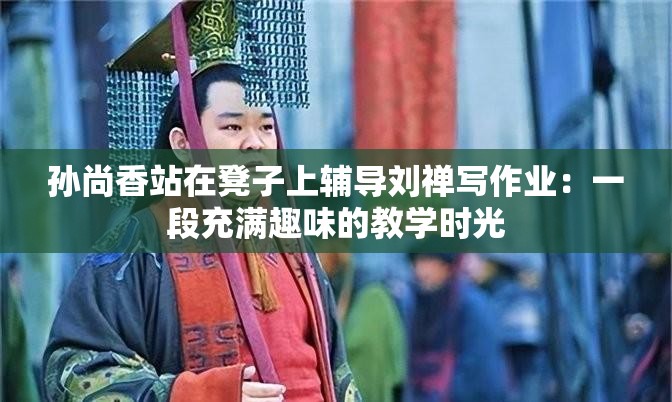 孙尚香站在凳子上辅导刘禅写作业：一段充满趣味的教学时光