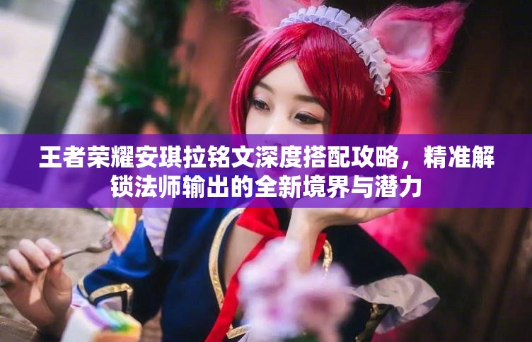 王者荣耀安琪拉铭文深度搭配攻略，精准解锁法师输出的全新境界与潜力