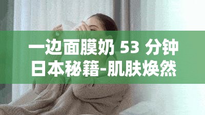 一边面膜奶 53 分钟日本秘籍-肌肤焕然一新护肤新趋势之深度解析