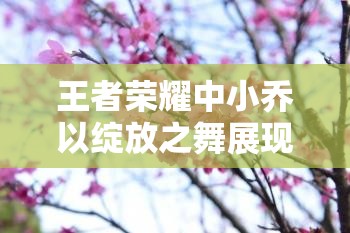 王者荣耀中小乔以绽放之舞展现法师的独特魅力与风采