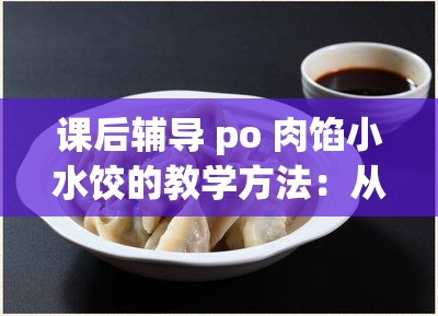 课后辅导 po 肉馅小水饺的教学方法：从揉面到包馅，一步步教你做美味小水饺