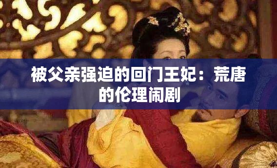 被父亲强迫的回门王妃：荒唐的伦理闹剧