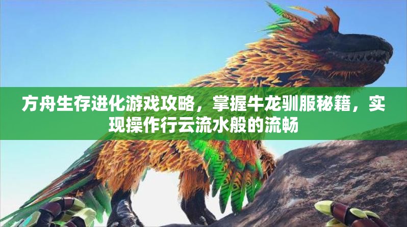 方舟生存进化游戏攻略，掌握牛龙驯服秘籍，实现操作行云流水般的流畅