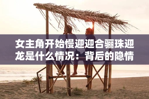 女主角开始慢迎迎合骊珠迎龙是什么情况：背后的隐情与真相
