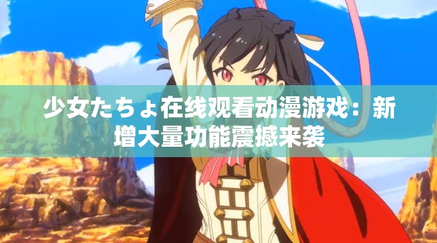 少女たちょ在线观看动漫游戏：新增大量功能震撼来袭