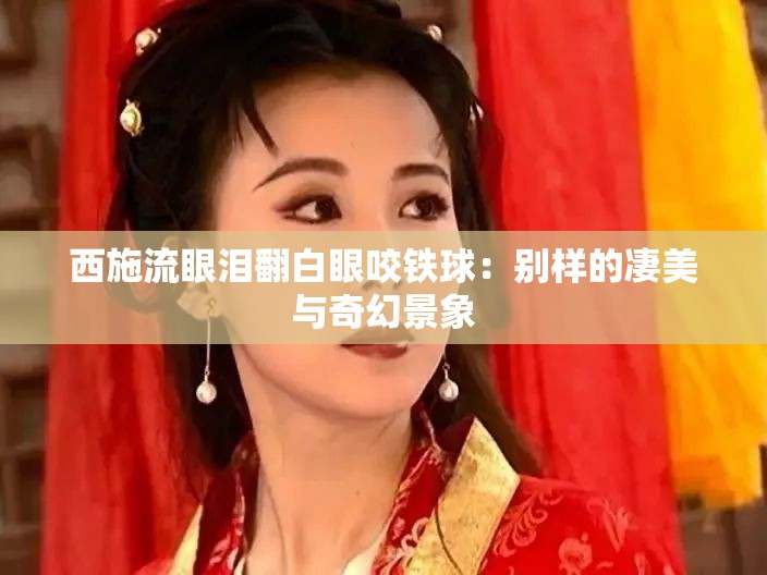 西施流眼泪翻白眼咬铁球：别样的凄美与奇幻景象