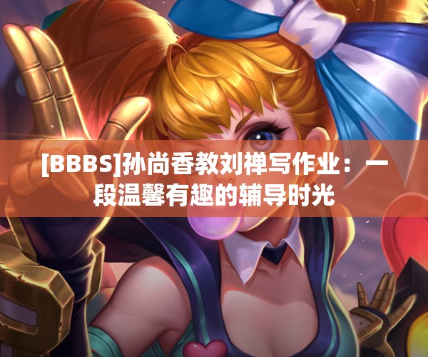 [BBBS]孙尚香教刘禅写作业：一段温馨有趣的辅导时光