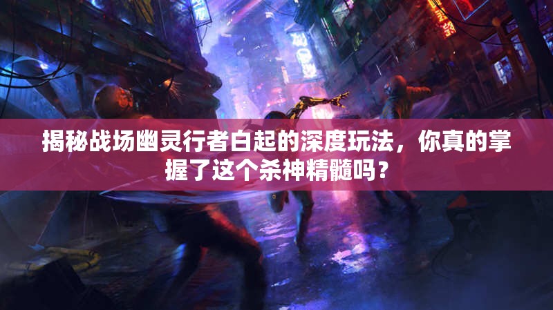 揭秘战场幽灵行者白起的深度玩法，你真的掌握了这个杀神精髓吗？