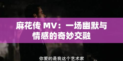 麻花传 MV：一场幽默与情感的奇妙交融