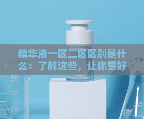 精华液一区二区区别是什么：了解这些，让你更好选择