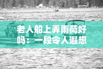 老人船上弄雨荷好吗：一段令人遐想的独特场景描绘