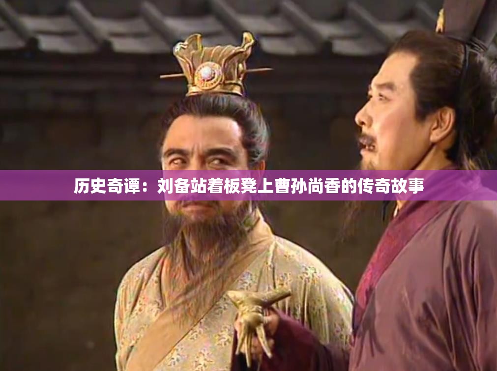 历史奇谭：刘备站着板凳上曹孙尚香的传奇故事