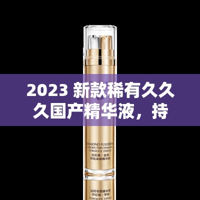 2023 新款稀有久久久国产精华液，持久保湿，让你欲罢不能