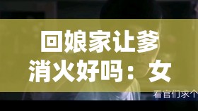 回娘家让爹消火好吗：女儿的贴心之举能否平息父亲怒火