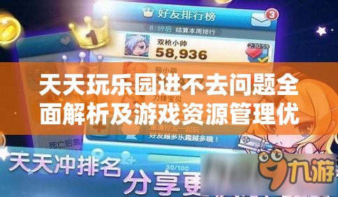 天天玩乐园进不去问题全面解析及游戏资源管理优化指南
