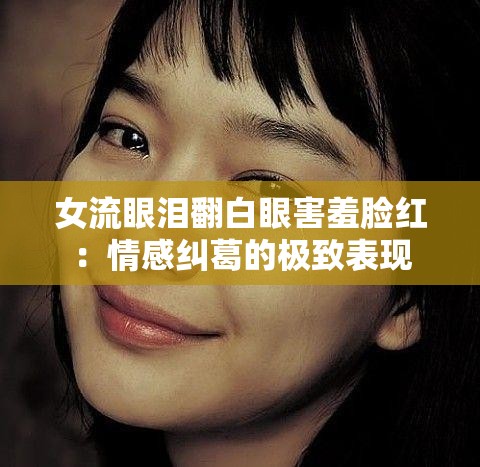 女流眼泪翻白眼害羞脸红：情感纠葛的极致表现