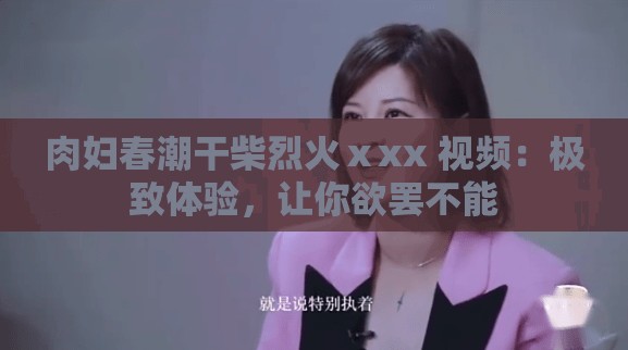 肉妇春潮干柴烈火ⅹxx 视频：极致体验，让你欲罢不能