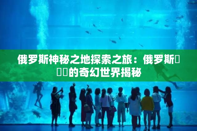 俄罗斯神秘之地探索之旅：俄罗斯乄乄乄的奇幻世界揭秘