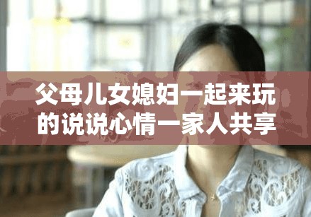 父母儿女媳妇一起来玩的说说心情一家人共享欢乐时光