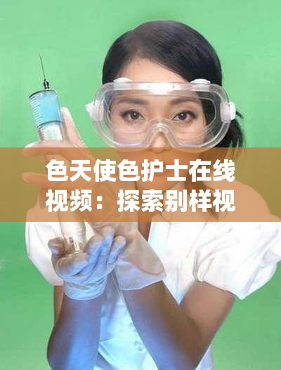 色天使色护士在线视频：探索别样视角的精彩演绎