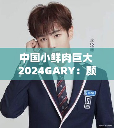 中国小鲜肉巨大 2024GARY：颜值与实力并存的新一代偶像