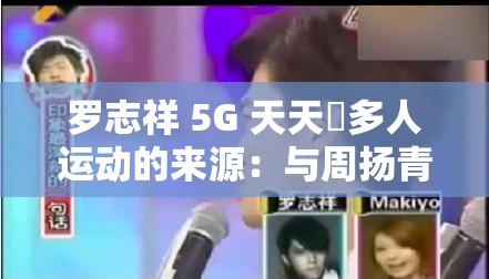 罗志祥 5G 天天奭多人运动的来源：与周扬青分手事件引发的网络热议