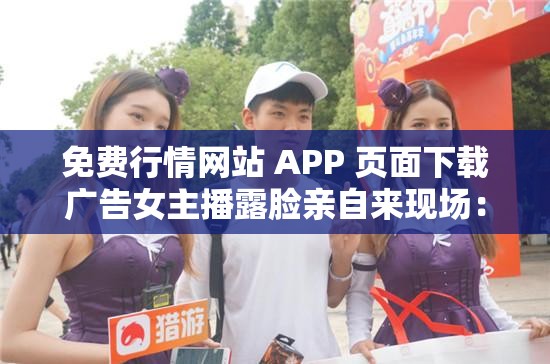 免费行情网站 APP 页面下载广告女主播露脸亲自来现场：精彩不容错过