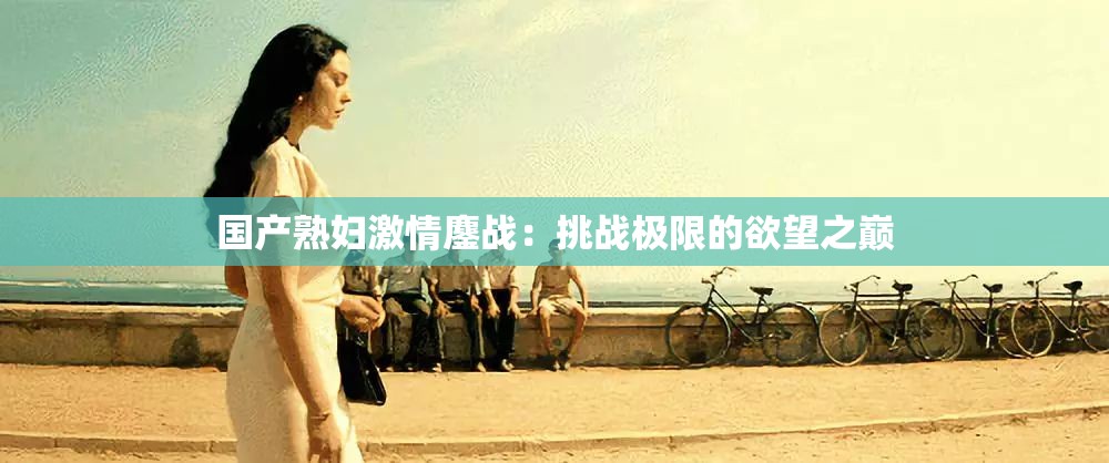 国产熟妇激情鏖战：挑战极限的欲望之巅