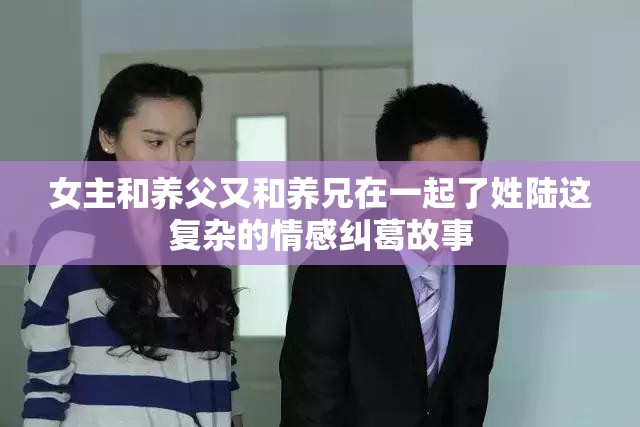 女主和养父又和养兄在一起了姓陆这复杂的情感纠葛故事