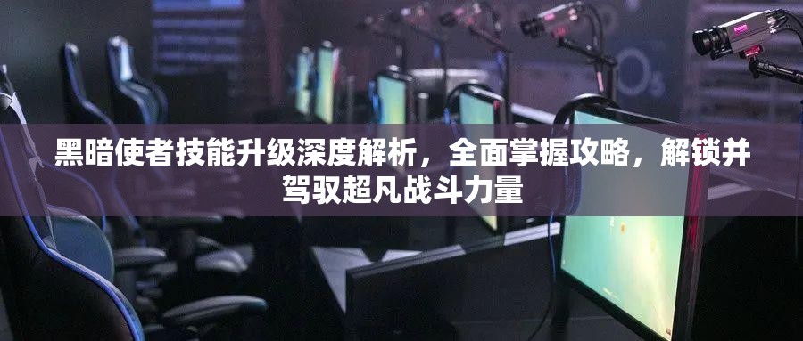 黑暗使者技能升级深度解析，全面掌握攻略，解锁并驾驭超凡战斗力量