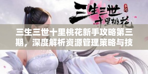 三生三世十里桃花新手攻略第三期，深度解析资源管理策略与技巧