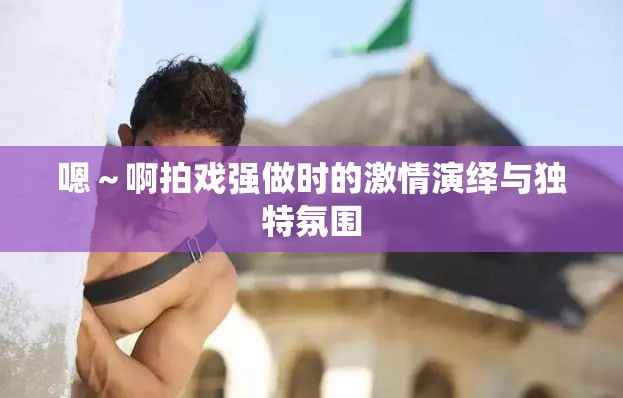 嗯～啊拍戏强做时的激情演绎与独特氛围