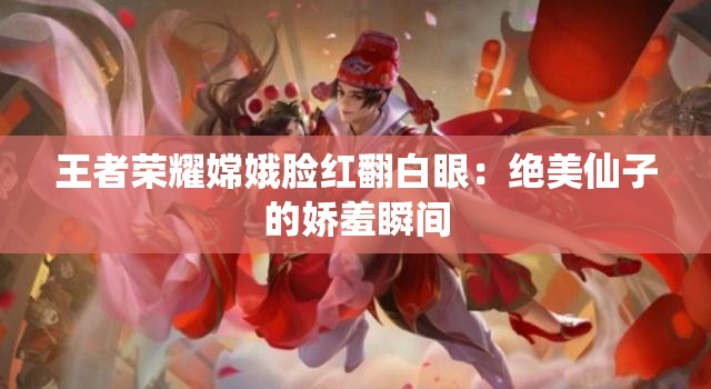 王者荣耀嫦娥脸红翻白眼：绝美仙子的娇羞瞬间