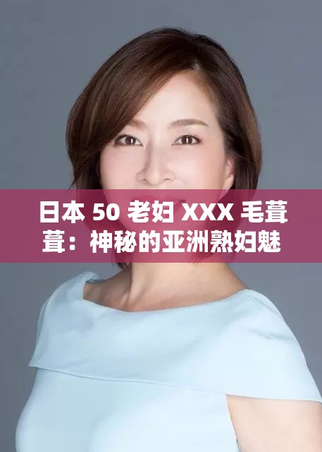 日本 50 老妇 XXX 毛葺葺：神秘的亚洲熟妇魅力何在？
