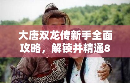 大唐双龙传新手全面攻略，解锁并精通84位角色养成深度秘籍