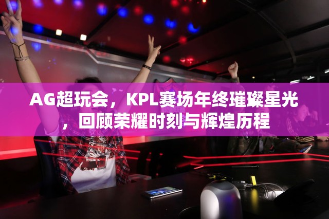 AG超玩会，KPL赛场年终璀璨星光，回顾荣耀时刻与辉煌历程
