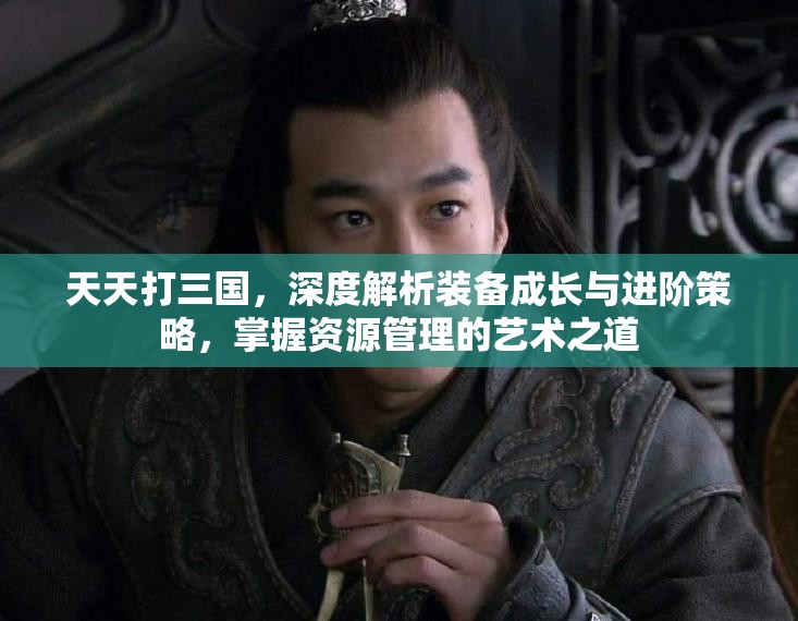 天天打三国，深度解析装备成长与进阶策略，掌握资源管理的艺术之道