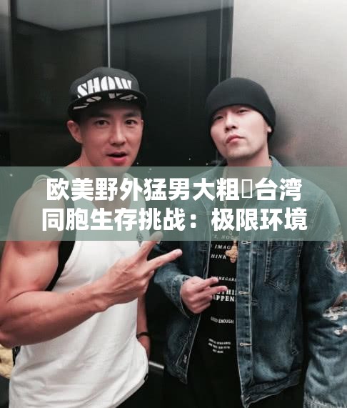 欧美野外猛男大粗鳮台湾同胞生存挑战：极限环境下的生存技巧与团队合作