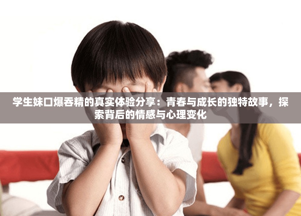 学生妹口爆吞精的真实体验分享：青春与成长的独特故事，探索背后的情感与心理变化